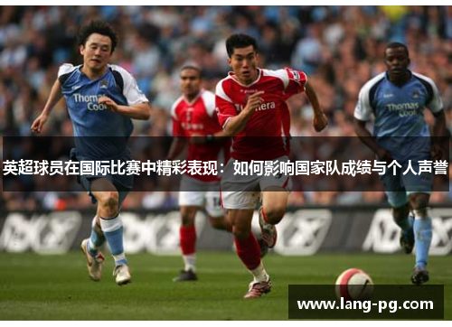 英超球员在国际比赛中精彩表现：如何影响国家队成绩与个人声誉