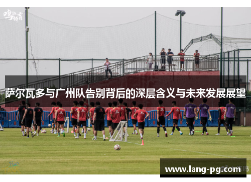 萨尔瓦多与广州队告别背后的深层含义与未来发展展望
