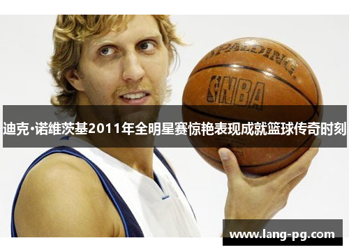 迪克·诺维茨基2011年全明星赛惊艳表现成就篮球传奇时刻