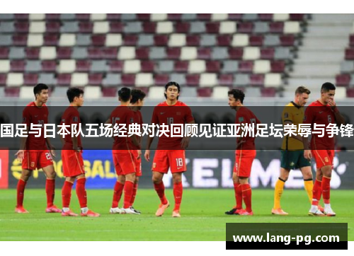 国足与日本队五场经典对决回顾见证亚洲足坛荣辱与争锋