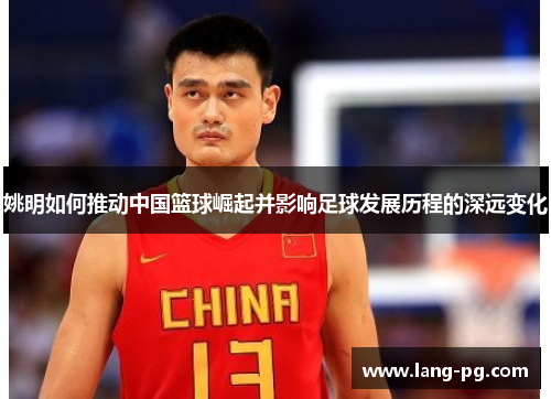 姚明如何推动中国篮球崛起并影响足球发展历程的深远变化