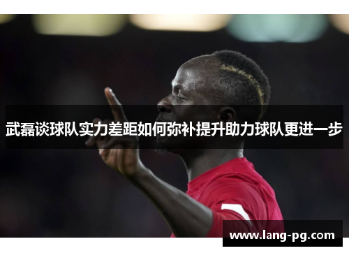 武磊谈球队实力差距如何弥补提升助力球队更进一步