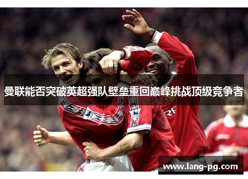 曼联能否突破英超强队壁垒重回巅峰挑战顶级竞争者