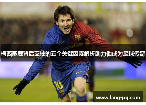 梅西家庭背后支柱的五个关键因素解析助力他成为足球传奇