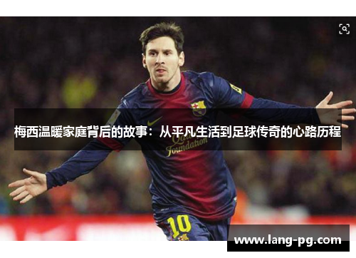 梅西温暖家庭背后的故事:从平凡生活到足球传奇的心路历程 梅西温暖家庭背后的故事:从平凡生活到足球传奇的心路历程