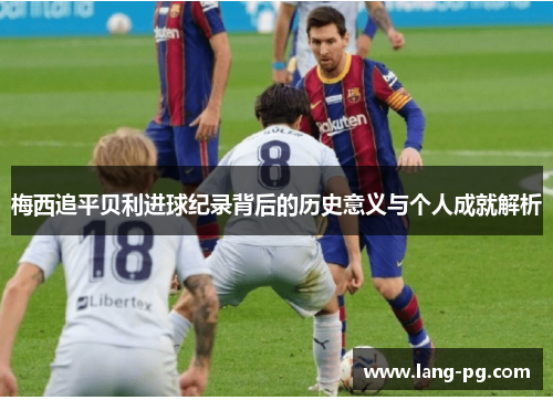 梅西追平贝利进球纪录背后的历史意义与个人成就解析 梅西追平贝利进球纪录背后的历史意义与个人成就解析