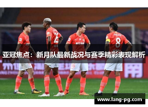 亚冠焦点：新月队最新战况与赛季精彩表现解析