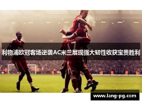 利物浦欧冠客场逆袭AC米兰展现强大韧性收获宝贵胜利 利物浦欧冠客场逆袭AC米兰展现强大韧性收获宝贵胜利