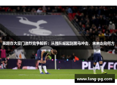 英超各大豪门激烈竞争解析：从强队崛起到黑马冲击，未来走向何方