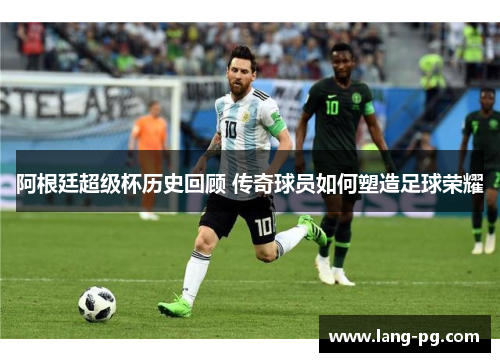 阿根廷超级杯历史回顾 传奇球员如何塑造足球荣耀