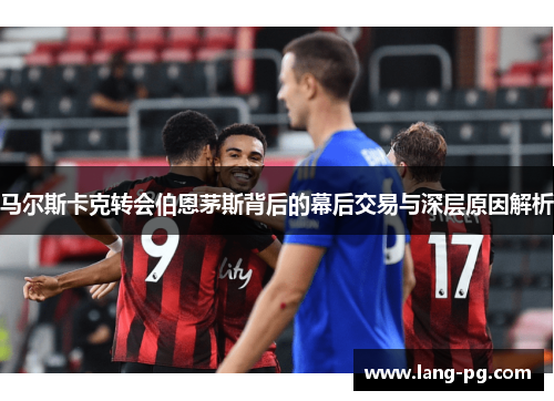 马尔斯卡克转会伯恩茅斯背后的幕后交易与深层原因解析