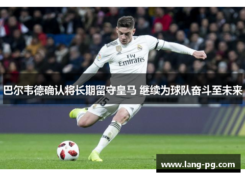 巴尔韦德确认将长期留守皇马 继续为球队奋斗至未来 巴尔韦德确认将长期留守皇马 继续为球队奋斗至未来