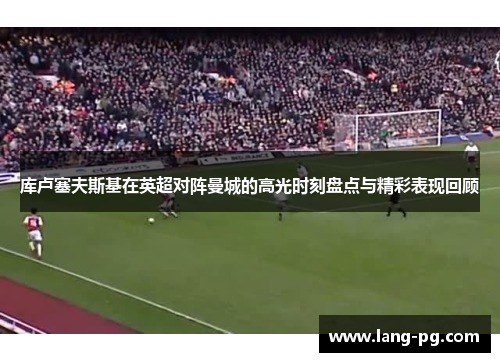 库卢塞夫斯基在英超对阵曼城的高光时刻盘点与精彩表现回顾