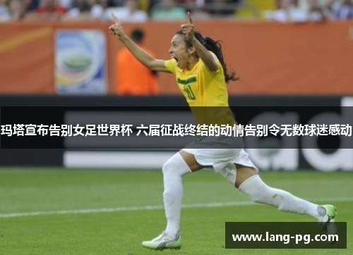 玛塔宣布告别女足世界杯 六届征战终结的动情告别令无数球迷感动