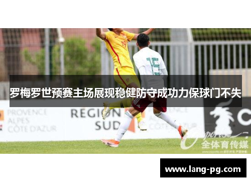 罗梅罗世预赛主场展现稳健防守成功力保球门不失 罗梅罗世预赛主场展现稳健防守成功力保球门不失