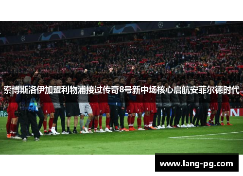 索博斯洛伊加盟利物浦接过传奇8号新中场核心启航安菲尔德时代 索博斯洛伊加盟利物浦接过传奇8号新中场核心启航安菲尔德时代