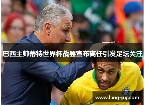 巴西主帅蒂特世界杯战罢宣布离任引发足坛关注 巴西主帅蒂特世界杯战罢宣布离任引发足坛关注
